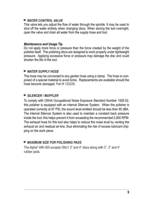 Page 99
 WATER CONTROL VALVE 
This valve lets you adjust the ﬂ ow of water through the spindle. It may be used to 
shut off the water entirely when changing discs. When storing the tool overnight, 
open the valve and drain all water from the supply hose and tool. 
Maintenance and Usage Tip
Do not apply more force or pressure than the force created by the weight of the 
polisher itself.  The polishing discs are designed to work properly under lightweight 
pressure.  Applying excessive force or pressure may...