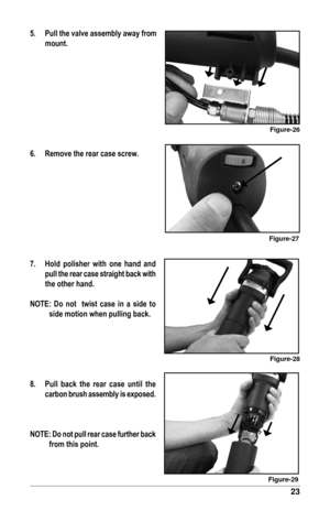 Page 2323
5.	 Pull	the	valve	assembly	away	from	mount.
6.	 Remove	the	rear	case	screw.
7.		 Hold	 polisher	with	one	hand	 and	
pull 	the 	rear 	case	 straight 	back	 with	
the	other	hand.
NOTE:	 Do	 not		twist	 case	 in	 a	 side	 to	 side	motion	when	pulling	back.
8.	 Pull	 back	the	rear	 case	 until	the	
carbon	 brush	assembly	 is	exposed.
NOTE:	 Do	not	 pull	 rear	 case	 further	 back
from	this	point.
Figure-28
Figure-29
Figure-27
Figure-26 