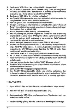 Page 34ii
Q.	 Can	I	use	my	WDP-120	as	a	wet	cutting	tool	with	a	diamond	blade?
A.	 No.	The	WDP-120	only	has	a	2,800	no	load	RPM	rating.	This	is	not	enough	RPM	for	cutting	applications	with	a	diamond	blade.	It	is	unsafe	to	use	the	WDP-120	
as	a	cutting	tool.		Do	not	attempt	to	cut	with	the	WDP-120.
Q.	 Can	I	use	my	WDP-120	for	dry	polishing	applications?
A.	 Yes.	 The	WDP-120	 is	designed	 for	wet	 and	 dry	applications.		 Alpha
®	recommends 	
using	our	HEPA	Vacuum	for	dry	polishing	applications.
Q.	 How	can	I...