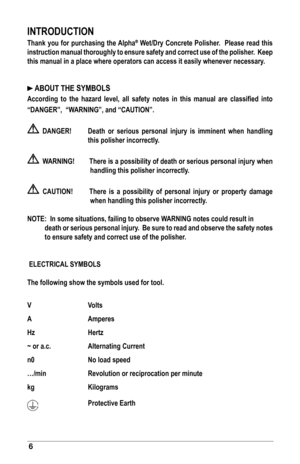 Page 66
INTRODUCTION
Thank	you	for	purchasing	the	Alpha®	Wet/Dry	Concrete	Polisher.		Please	read	this	
instruction	 manual	thoroughly	 to	ensure	 safety	and	correct	 use	of	the	 polisher.		 Keep	
this	manual	in	a	place	where	operators	can	access	it	easily	whenever	necessary.
	ABOUT	THE	SYMBOLS
According	 to	 the	 hazard	 level,	 all	 safety	 notes	 in	 this	 manual	 are	 classified	 into	
“DANGER”,		“WARNING”,	and	“CAUTION”.
		DANGER!	 Death	 or	 serious	 personal	 injury	 is	 imminent	 when	 handling	 this...