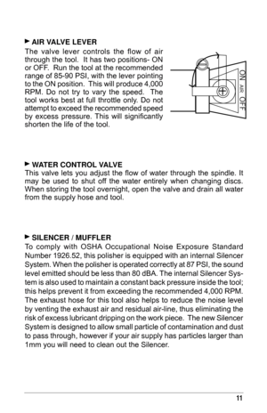 Page 1111
 aI r  ValV e   le V er  
The  valve  lever  controls  the  flow  of  air 
through the tool.  It has two positions- ON 
or OFF.  Run the tool at the recommended 
range of 85-90
  PSI, with the lever pointing 
to the ON position.  This will produce 4,000 
RPM.  Do  not  try  to  vary  the  speed.    The 
tool  works  best  at  full  throttle  only.  Do  not 
attempt to exceed the recommended speed 
by  excess  pressure.  This  will  significantly 
shorten the life of the tool.
 WaT er  C on T rol ValV...