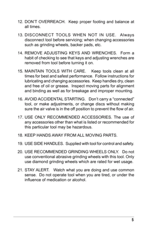 Page 55
12. DON’T  OVERREACH.    Keep  proper  footing  and  balance  at all times. 
13.
 
DISCONNECT
   TOOLS  WHEN  NOT  IN  USE.    Always 
disconnect tool before servicing; when changing accessories 
such as grinding wheels, backer pads, etc.
14.
 
RE
 MOVE  ADJUSTING  KEYS  AND  WRENCHES.    Form  a 
habit of checking to see that keys and adjusting wrenches are 
removed from tool before turning it on. 
15.
 
MAINT
 AIN  TOOLS  WITH  CARE.      Keep  tools  clean  at  all 
times for best and safest...