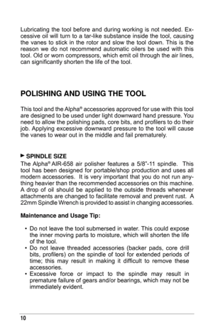 Page 1010
Lubricating  the  tool  before  and  during  working  is  not  needed.  Ex-
cessive oil will turn to a tar-like substance inside the tool, causing 
the  vanes  to  stick  in  the  rotor  and  slow  the  tool  down. This  is  the 
reason  we  do  not  recommend  automatic  oilers  be  used  with  this 
tool. Old or worn compressors, which emit oil through the air lines, 
can significantly shorten the life of the tool.
PolIshInG and usInG The Tool
This tool and the Alpha® accessories approved for use...