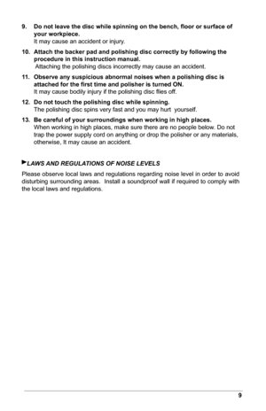 Page 119
9. Do	not	leave	the	disc	while	spinning	on	the	bench,	ﬂoor	or	surface	of	
your workpiece.  
It may cause an accident or injury.
10.  Attach	the	backer	pad	and	polishing	disc	correctly	by	following	the	
procedure in this instruction manual.  
 Attaching the polishing discs incorrectly may cause an accident.
11.  Observe	any	suspicious	abnormal	noises	when	a	polishing	disc	is	
attached	for	the	ﬁrst	time	and	polisher	is	turned	ON.  
It may cause bodily injury if the polishing disc ﬂies off.
12.  Do	not...