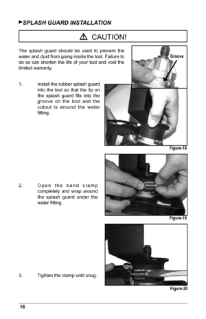 Page 1816
SPLASH GUArD iNSTALLATiON
The  splash  guard  should  be  used  to  prevent  the 
water and dust from going inside the tool. Failure to 
do so can shorten the life of your tool and void the 
limited warranty.
1.   Install the rubber splash guard 
into  the  tool  so  that  the  lip  on 
the  splash  guard  ﬁts  into  the 
groove  on  the  tool  and  the 
cutout  is  around  the  water 
ﬁtting.
2.     Open  the  band  clamp 
completely  and  wrap  around 
the  splash  guard  under  the 
water ﬁtting....