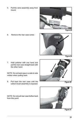 Page 2321
5. Pull the valve assembly away from 
mount.
6.    Remove the rear case screw.
7.  Hold  polisher  with  one  hand  and 
pull the rear case straight back with 
the other hand.
NOTE: Do not twist case in a side to side 
motion when pulling back.
8.       Pull  back  the  rear  case  until  the   
carbon brush assembly is exposed.
NOTE: Do not pull rear case further back 
from this point.
Figure-28
Figure-29
Figure-30
Figure-31  