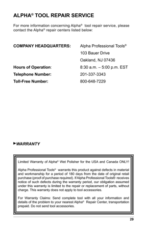 Page 3129
ALPHA® TOOL REPAIR SERVICE
For more information concerning Alpha®  tool repair service, please 
contact the Alpha® repair centers listed below:
COMPANY HEADQUARTERS:   Alpha Professional Tools®  
     103 Bauer Drive
     Oakland, NJ 07436
Hours of Operation :     8:30 a.m. – 5:00 p.m. EST
Telephone	Number:      201-337-3343
Toll-Free	Number:	      800-648-7229
wArrANTY
  Limited  Warranty  of  Alpha®  Wet  Polisher  for  the  USA  and  Canada  ONLY! 
Alpha Professional Tools
®  warrants this product...