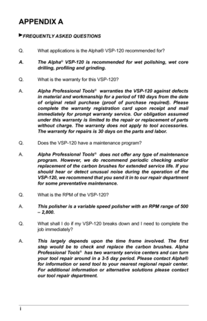 Page 32i
APPENDIX A
FrEQUENTLY ASKED QUESTiONS
Q.  What applications is the Alpha® VSP-120 recommended for?
A.   The  Alpha
® VSP-120 is recommended for wet polishing, wet core 
drilling, proﬁling and grinding.
Q.  What is the warranty for this VSP-120?
A.   
Alpha Professional Tools
®  warranties the VSP-120 against defects 
in material and workmanship for a period of 180 days from the date 
of original retail purchase (proof of purchase required). Please 
complete the warranty registration card upon receipt...