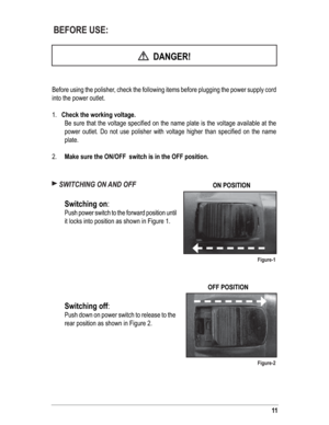 Page 1111
 BEFORE USE:
  DANGER!
Before using the polisher, check the following items before plugging the power supply cord 
into the power outlet.
1.   Check the working voltage.
  Be sure that the voltage speciﬁ ed on the name plate is the voltage available at the 
power outlet. Do not use polisher with voltage higher than speciﬁ ed on the name 
plate.
2. Make sure the ON/OFF  switch is in the OFF position.
 SWITCHING ON AND OFF
 
 
Switching on:  
  Push power switch to the forward position until 
it locks...