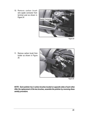 Page 2110. Remove carbon brush 
wire spade connector from 
terminal post as shown in 
Figure 24.
11. Remove carbon brush from 
holder as shown in Figure 
25.
NOTE:  Each polisher has 2 carbon brushes located on opposite sides of each other.  
After the replacement of the two brushes, assemble the polisher by reversing disas-
sembly procedure.
Spade Connector
Figure-24
Figure-25
21 