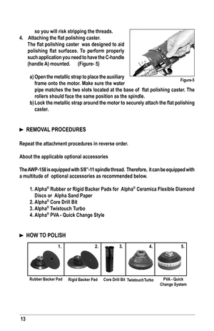 Page 1313
so you will risk stripping the threads.
4.	 Attaching	the	flat	polishing	caster.	
	 The	 flat	polishing	 caster		was	designed	 to	aid	
polishing	 flat	surfaces.	 To	perform	 properly	
such application you need to have the C-handle 
(handle A) mounted.   (figure- 5)
a)  open the metallic strap to place the auxiliary 
frame onto the motor. Make sure the water 
pipe	 matches	 the	two	 slots	 located	 at	the	 base	 of		flat	 polishing	 caster.	The	
rollers should face the same position as the spindle.
b)...