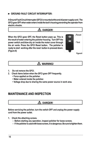 Page 1515
		GROUND	FAUlT	CIRCUIT	INTERRUPTER:
A	Ground	 Fault	Circuit	 Interrupter	 (GFCI)	is	mounted	 at	the	 end	 of	power	 supply	 cord.		The	
GFCI	 goes	OFF	when	 water	 enters	 inside	the	tool’s	 housing	 preventing	 the	operator	 from	
electric shocks. 
  DANGER!
When	 the	GFCI	 goes	OFF,	the	Reset	 button	 pops	up.	This	 is	
the result of water entering the polisher housing.  Turn off the 
power switch and blow dry air inside the motor cover through 
the	 air	vents.	 Press	the	GFCI	 Reset	 button.	 	 The...