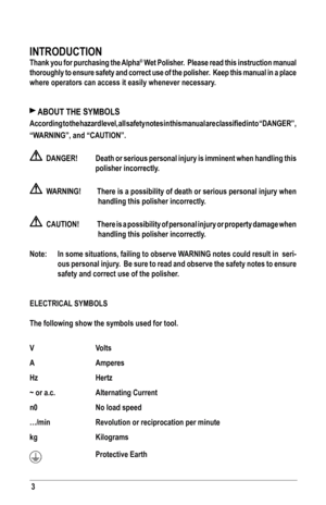 Page 33
INTRoDUCTIoN
Thank you for purchasing the Alpha® Wet Polisher.  Please read this instruction manual 
thoroughly to ensure safety and correct use of the polisher.  Keep this manual in a place 
where operators can access it easily whenever necessary.
 AboUT THe syMbols
According	 to	the	 hazard	 level,	all	safety	 notes	in	this	 manual	 are	classified	 into	“DANGER”, 		
“WARNING”,	and	“CAUTION”.
		DANGER!	 Death	 or	serious	 personal	 injury	is	imminent	 when	handling	 this	
polisher incorrectly....