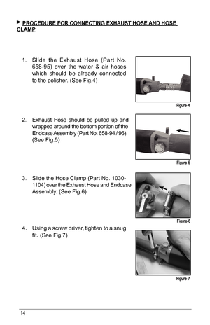 Page 1414
 PRoCeduRe foR CoNNeCTING exhAusT hose ANd hose 
ClAmP
1.  Slide	 the	Exhaust	 Hose	(Part	No.	
658-95) 	over 	the	 water 	& 	air 	hoses 	
which should be already connected 
to	the	polisher.	(See	Fig.4)
  
      
     
      
  
2.  Exhaust Hose should be pulled up and 
wrapped around the bottom portion of the 
Endcase	 Assembly	 (Part	No.	658-94 	/	 96). 	
(See	Fig.5)	 	 	 	
      
      
 
3.  Slide	 the	Hose	 Clamp	 (Part	No.	1030-
1104)	 over	the	Exhaust 	Hose	 and	Endcase 	
Assembly.	(See	Fig.6)...