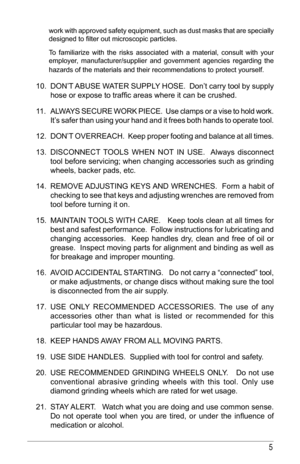 Page 55
work with approved safety equipment, such as dust masks that are specially 
designed	to	filter	out	microscopic	particles.	 	 	 
         
To familiarize with the risks associated with a material, consult with your 
employer, manufacturer/supplier and government agencies regarding the 
hazards of the materials and their recommendations to protect yourself.
  
     
10.  DON’T 	ABUSE	 WATER	 SUPPLY 	HOSE.		 Don’t	carry	tool	by	supply	
hose	or	expose	to	traffic	areas	where	it	can	be	crushed.	
11.  ALWAYS...