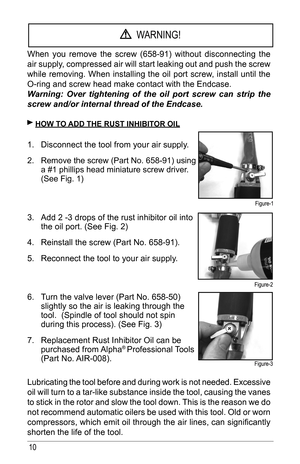 Page 1010
When	you	remove	 the	screw	 (658-91)	 without	disconnecting	 the	
air supply, compressed air will start leaking out and push the screw 
while removing. When installing the oil port screw, install until the 
O-ring and screw head make contact with the Endcase. 
Warning: Over tightening of the oil port screw can strip the 
screw and/or internal thread of the Endcase.
 hoW T o Add The RusT INhIbIT oR oIl
1. Disconnect	the	tool	from	your	air	supply.
2.  Remove	the	screw	(Part	No.	658-91)	using	
a #1...
