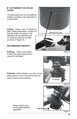 Page 1716
 CUSTOMIZING THE SPLASH
GUARD
The splash guard can be cut to different 
heights according to the application to 
be performed.
Cutting:  Using  a  pair  of  scissors  or 
other  cutting  instruments,  choose  the 
desired  height  according  to  the 
application to be performed and 
cut  along  the  grooved  cut  lines, 
as shown in Figure-15.
RECOMMENDED HEIGHTS:
Proﬁling:	   When using Alpha
®  
Profilers the splash guard can be 
used at its full height.
Polishing:   When polishing, you may cut the...