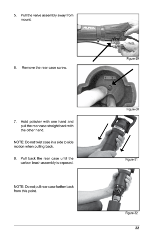 Page 2322
5. Pull the valve assembly away from 
mount.
6.    Remove the rear case screw.
7.  Hold  polisher  with  one  hand  and 
pull the rear case straight back with 
the other hand.
NOTE: Do not twist case in a side to side 
motion when pulling back.
8.       Pull  back  the  rear  case  until  the   
carbon brush assembly is exposed.
NOTE: Do not pull rear case further back 
from this point.
Figure-29
Figure-30
Figure-31
Figure-32  