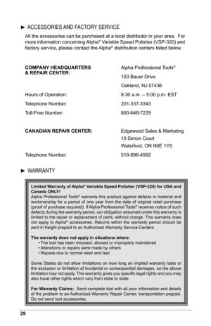 Page 3029
All the accessories can be purchased at a local distributor in your area.  For 
more information concerning Alpha® Variable Speed Polisher (VSP-320) and 
factory service, please contact the Alpha® distribution centers listed below.
COMPANY HEADQUARTERS     Alpha Professional Tools
®  
& REPAIR CENTER:       103 Bauer Drive
     Oakland, NJ 07436
Hours of Operation:       8:30 a.m. – 5:00 p.m. EST
Telephone Number:       201-337-3343
Toll-Free Number:       800-648-7229
CANADIAN REPAIR CENTER:...