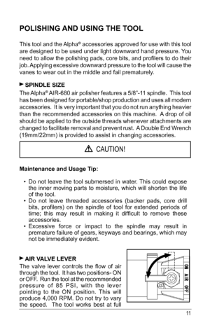 Page 1111
POLISHING AND USING THE TOOL
This tool and the Alpha® accessories approved for use with this tool 
are designed to be used under light downward hand pressure. You 
need	to	allow	 the	polishing	 pads,	core	bits,	and	profilers	 to	do	 their	
job. Applying excessive downward pressure to the tool will cause the 
vanes to wear out in the middle and fail prematurely.
 SPINDLE SIZE 
The Alpha®	AIR-680	 air	polisher	 features	 a	5/8”-11	 spindle.		 This	tool	
has been designed for portable/shop production and...