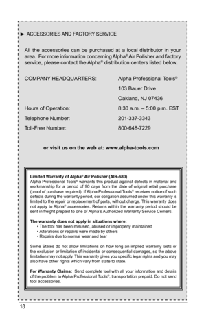 Page 1818
All the accessories can be purchased at a local distributor in your 
area.  For more information concerning Alpha® Air Polisher and factory 
service, please contact the Alpha® distribution centers listed below.
COMPANY	HEADQUARTERS:			 Alpha	Professional	 Tools® 
	 	 	 	 	 103	Bauer	Drive
	 	 	 	 	 Oakland,	NJ	07436
Hours	of	Operation:		 	 	 8:30	a.m.	–	5:00	p.m.	EST
Telephone	Number:		 	 	 201-337-3343
Toll-Free	Number:		 	 	 800-648-7229
or visit us on the web at: www.alpha-tools.com
Limited...