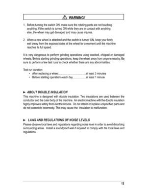 Page 1313
  WARNING!
1.  Before turning the switch ON, make sure the rotating parts are not touching   
anything. If the switch is turned ON while they are in contact with anything    
else, the wheel may get damaged and may cause injuries.
2.  When a new wheel is attached and the switch is turned ON, keep your body    
well away from the exposed sides of the wheel for a moment until the machine    
reaches its full speed.
It is very dangerous to perform grinding operations using cracked, chipped or damaged...