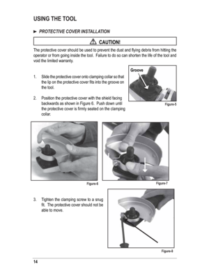 Page 1414
USING THE TOOL 
  PROTECTIVE COVER INSTALLATION
  CAUTION!
The protective cover should be used to prevent the dust and ﬂ ying debris from hitting the 
operator or from going inside the tool.  Failure to do so can shorten the life of the tool and 
void the limited warranty.
1.  Slide the protective cover onto clamping collar so that 
the lip on the protective cover ﬁ ts into the groove on 
the tool.
2.  Position the protective cover with the shield facing 
backwards as shown in Figure 6.  Push down...