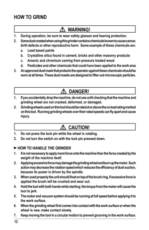 Page 1212
HOW TO GRIND
  WARNING!
1. During operation, be sure to wear safety glasses and hearing protection.\
2.  Some dust created when using this grinder contains chemicals known to cause cancer, 
birth defects or other reproductive harm.  Some example of these chemicals are:
  a. Lead based paints
 b. Crystalline silica found in cement, bricks and other masonry products
 c. Arsenic and chromium coming from pressure treated wood
 d.  Pesticides and other chemicals that could have been applied to the work \...