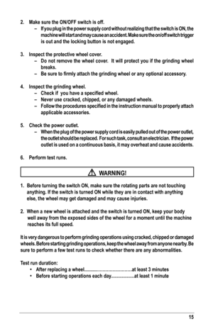 Page 1515
2. Make sure the ON/OFF switch is off.
–  If you plug in the power supply cord without realizing that the switch is ON, the 
machine will start and may cause an accident. Make sure the on/off switc\
h trigger 
is out and the locking button is not engaged.
3.  Inspect the protective wheel cover.
– Do not remove the wheel cover.  It will protect you if the grinding wheel 
breaks. 
–	 Be	sure	to	firmly	attach	the	grinding	wheel	or	any	optional	accessory.
4.  Inspect the grinding wheel.
–	 Check	if		you...