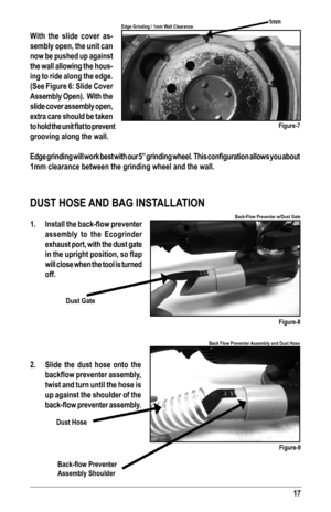 Page 1717
With the slide cover as-
sembly open, the unit can 
now be pushed up against 
the wall allowing the hous-
ing to ride along the edge. 
(See Figure 6: Slide Cover 
Assembly Open).  With the 
slide cover assembly open, 
extra care should be taken 
to	hold	 the	unit	 flat	to	prevent 	
grooving along the wall.
Edge	grinding 	will 	work	 best	with 	our 	5”	 grinding 	wheel.		 This	configuration 	allows	 you	about 	
1mm clearance between the grinding wheel and the wall.
DUST HOSE AND BAG INSTALLATION 
1....