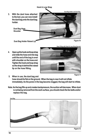 Page 1818
3. With the dust hose attached 
to the tool, you can now install 
the dust bag onto the dust bag 
holder.
4.  Open up the hook and loop strap 
and slide the hose end into bag 
until the end of the bag is even 
with shoulder on the hose end.  
Tighten the hook and loop strap 
so the strap is behind the raised 
lip	on	the	hose	fitting.
 5.  When in use, the dust bag and 
hose	 should	 lie	flat	 on	the	 ground.		 When	the	bag	 is	new	 it	will	 not	inflate 	
immediately.	 As	the	 pores	 in	the	 bag...