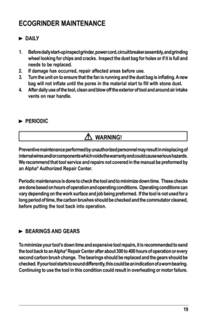 Page 1919
ECOGRINDER MAINTENANCE 
  DAILY
1. Before daily start-up inspect grinder, power cord, circuit breaker assembly, and grinding 
wheel looking for chips and cracks.  Inspect the dust bag for holes or if it is full and 
needs to be replaced.
2. If damage has occurred, repair affected areas before use.
3. Turn	the 	unit 	on 	to 	ensure	 that	the 	fan 	is 	running 	and 	the 	dust 	bag 	is 	inflating. 	A 	new 	
bag	will	not	inflate	until	the	pores	in	the	material	start	to	fill	with	stone	dust.
4. After daily...