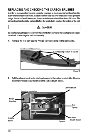 Page 2020
REPLACING AND CHECKING THE CARBON BRUSHES
In order to keep your tool running correctly, you need to check your carbon brushes after 
every one hundred hours of use.  Carbon brushes wear out over time based on the grinder’s 
usage.  If a carbon brush is worn out, it may cause the motor to malfunc\
tion or fail to run.  The 
carbon brushes should be replaced before the twisted wire reaches the bottom of the slot.
 
  DANGER!
Be sure to unplug the power cord from the outlet before servicing the un\
it,...