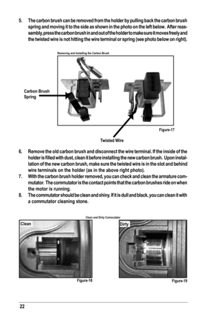 Page 2222
5.  The carbon brush can be removed from the holder by pulling back the carbon brush 
spring and moving it to the side as shown in the photo on the left below\
.  After reas-
sembly, press the carbon brush in and out of the holder to make sure it moves freely and 
the twisted wire is not hitting the wire terminal or spring (see photo \
below on right).
 
6.  Remove the old carbon brush and disconnect the wire terminal. If the ins\
ide of the 
holder	 is	filled	 with	dust,	 clean	 it	before	 installing...