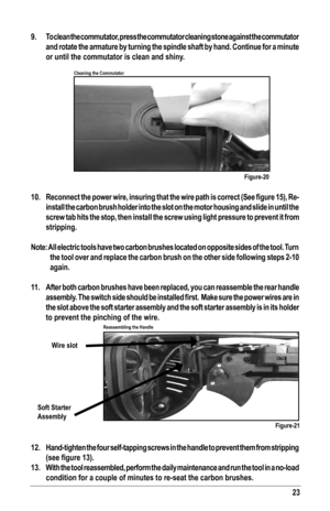 Page 2323
9.  To clean the commutator, press the commutator cleaning stone against the commutator 
and rotate the armature by turning the spindle shaft by hand. Continue for a minute 
or until the commutator is clean and shiny.
10.	 Reconnect	 the	power 	wire,	 insuring	 that	the	 wire	 path	 is	correct	 (See	figure	 15),	Re-
install the carbon brush holder into the slot on the motor housing and slide in until the 
screw tab hits the stop, then install the screw using light pressure to prevent it from...