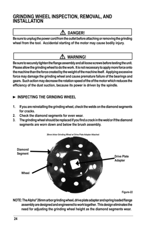 Page 24GRINDING WHEEL INSPECTION, REMOVAL, AND 
INSTALLATION
 
  DANGER!
Be sure to unplug the power cord from the outlet before attaching or removing the grinding 
wheel from the tool.  Accidental starting of the motor may cause bodily injury.
 
  WARNING!
Be	sure	 to	securely	 tighten	the	flange	 assembly	 and	all	loose	 screws	 before	testing	 the	unit. 		
Please allow the grinding wheel to do the work.  It is not necessary to \
apply more force onto 
the machine than the force created by the weight of the...