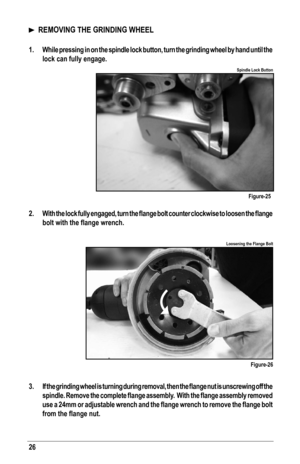 Page 2626
Figure-25
Figure-26
Spindle Lock Button
Loosening the Flange Bolt
  REMOVING THE GRINDING WHEEL
1.  While pressing in on the spindle lock button, turn the grinding wheel by hand until the 
lock can fully engage.
 
2.	 With	 the	lock	 fully	 engaged,	 turn	the	flange	 bolt	counter	 clockwise	 to	loosen	 the	flange 	
bolt	with	the	flange	wrench.
 
3.	 If	 the	grinding	 wheel	is	turning	 during	removal,	 then	the	flange	 nut	is	unscrewing	 off	the 	
spindle.	 Remove	 the	complete	 flange	assembly.		 With...