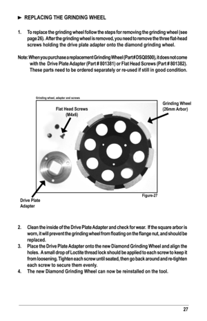 Page 2727
  REPLACING THE GRINDING WHEEL
1. To replace the grinding wheel follow the steps for removing the grinding wheel (see 
page	26).		After	 the	grinding	 wheel	is	removed,	 you	need	 to	remove	 the	three	 flat-head 	
screws holding the drive plate adapter onto the diamond grinding wheel.
Note: When you purchase a replacement Grinding Wheel (Part # DSQ0500), it does not come 
with the  Drive Plate Adapter (Part # 801381) or Flat Head Screws (Part # 801382).  
These parts need to be ordered separately or...