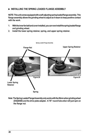 Page 2828
  INSTALLING THE SPRING LOADED FLANGE ASSEMBLY
NOTE:	This	unit	comes	 equipped	 with	a	self-adjusting	 spring	loaded	 flange	assembly.		 This	
flange	 assembly	 allows	the	grinding	 wheel	to	adjust	 as	it	wears	 to	keep	 positive	 contact	
with the work.
1.	 With	 the	inner	 fan	belt	 and	 cover	 installed,	 you	can	now	 install	 the	spring	 loaded	 flange	
and grinding wheel.
2. Install the lower spring retainer, spring, and upper spring retainer.
  
Note: The Spring Loaded Flange Assembly only works...