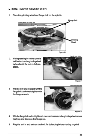 Page 2929
Flange Bolt
Grinding 
Wheel
Figure-30
Figure-31
Figure-32
Grinding Wheel and Flange Bolt
Spindle Lock Button
Tighten the Flange Bolt
  INSTALLING THE GRINDING WHEEL
1.	 Place	the	grinding	wheel	and	flange	bolt	on	the	spindle.
 2. While pressing in on the spindle 
lock button, turn the grinding wheel 
by hand until the lock is fully en-
gaged.
3.  With the lock fully engaged, turn the 
flange	 bolt	clockwise	 to	tighten	 with	
the	flange	wrench.
 
4.	 With	 the	flange	 bolt	and	nut		tightened,	 check...