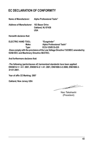 Page 4343
EC DECLARATION OF CONFORMITY
Name of Manufacturer:  Alpha Professional Tools®
Address of Manufacturer: 103 Bauer Drive
   Oakland, NJ 07436
   USA
Herewith declares that:
ELECTRIC	HAND	TOOL:	 	 “Ecogrinder”
   Make:    Alpha Professional Tools®
  Type:    ECG-125/ECG-225  
-Does comply with the provisions of the Low Voltage Directive 73/23EEC amended by 
93/68 EEC and Machinery Directive 98/37/EC.
And furthermore declares that:
-The following (parts/clauses of) harmonized standards have been appli\...