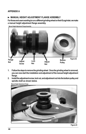 Page 4444
Figure-42
Figure-43
Manual Height Adjustment Flange Assembly
Manual Height Adjustment Flange
Flange 
NutAdjust
Screw
Lock
NutAdjust
Nut
Bottom
Pulley
 
APPENDIX A
  MANUAL HEIGHT ADJUSTMENT FLANGE ASSEMBLY
For those end-users wanting to run a different grinding wheel on their E\
cogrinder, we make 
a	manual	height	adjustment	flange	assembly.
 
1.  Follow the steps to remove the grinding wheel.  Once the grinding wheel \
is removed, 
you can now start the installation and adjustment of the manual...