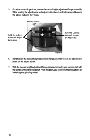 Page 4646
5.	 Once	the	correct	 air	gap	 is	set,	 remove	 the	manual	 height	adjustment	 flange	assembly. 	
While holding the adjust screw and adjust nut in place, turn the locking nut towards 
the adjust nut until they meet.
 
6.	 Hand	 tighten	the	manual	 height	adjustment	 flange	assembly	 to	lock	 the	adjust	 nut	in	
place on the adjust screw.
7.	 With	 the	manual	 height	adjustment	 flange	adjusted	 correctly,	 you	can	reinstall	 with	
the	grinding 	wheel 	and 	flange	 nut.		From 	this	 point, 	you 	can...