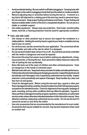 Page 88
•	Avoid accidental starting.  Be sure switch is off before plugging in.  Carrying tools with 
your	finger	 on	the	 switch	 or	plugging	 in	tools	 that	have	 the	switch	 on,	invites	 accidents.
•	Remove adjusting keys or wrenches before turning the tool on.   A wrench or a 
key that is left attached to a rotating part of the tool may result in p\
ersonal injury.
•	Do not overreach.  Keep proper footing and balance at all times.  Proper footing and 
balance enables better control of the tool in...