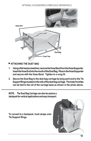 Page 1919
 ATTAChING ThE DusT bAG 
1.  Using a flat-head screwdriver, remove the Hose Band from the Hose Supporter.  
Insert the h ose End into the mouth of the Dust b ag.  Place in the hose supporter 
and secure with the Hose Band.  Tighten to a snug fit.
2.  secure the Dust bag to the dust bag carriage by tying each end to the Tie 
support rings located on the rails of the dust bag carriage.  The lower front tie\
s 
can be tied to the rail of the carriage base as shown in the photo above\
.
NOTE:  The Dust...