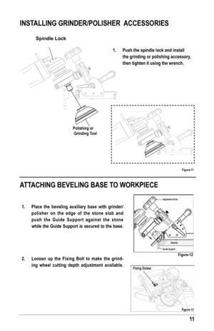 Page 1111
INsTAllING GrINder/PolIsher  ACCessorIes
ATTAChING BeVelING BAse To WorKPIeCe
Spindle Lock
Polishing or
 Grinding Tool
1. Push the spindle lock and install 
the grinding or polishing accessory, 
then tighten it using the wrench.
figure-11
figure-12
1. Place the beveling auxiliary base with grinder/
polisher on the edge of the stone slab and 
push the Guide support against the stone 
while the Guide support is secured to the base. 
 
 
 
2.  loosen up the fixing Bolt to make the grind-
ing wheel...