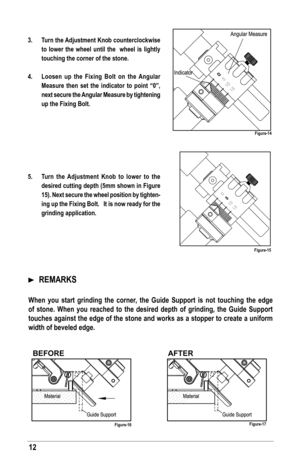 Page 1212
3. Turn the Adjustment Knob counterclockwise 
to lower the wheel until the  wheel is lightly 
touching the corner of the stone.
4.  loosen up the fixing Bolt on the Angular 
Measure then set the indicator to point “0”, 
next secure the Angular Measure by tightening 
up the fixing Bolt.
 
 
 
 
 
 
5.  Turn the Adjustment Knob to lower to the 
desired cutting depth (5mm shown in  figure 
15). Next secure the wheel position by tighten -
ing up the fixing Bolt.   It is now ready for the 
grinding...