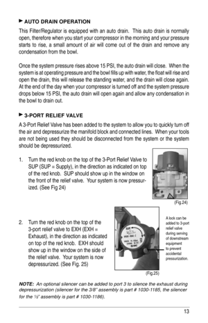 Page 1313
 AUTO DRAIN OPERATION
This Filter/Regulator is equipped with an auto drain.  This auto drain is normally 
open, therefore when you start your compressor in the morning and your pressure 
starts to rise, a small amount of air will come out of the drain and remove any 
condensation from the bowl.  
Once the system pressure rises above 15 PSI, the auto drain will close.  When the 
system is at operating pressure and the bowl ﬁ lls up with water, the ﬂ oat will rise and 
open the drain, this will release...