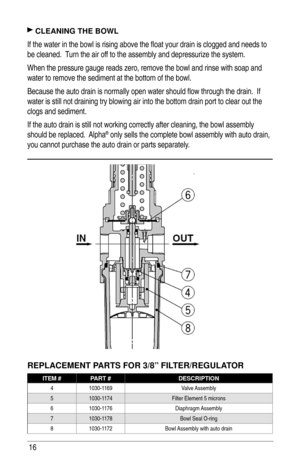Page 1616
 CLEANING THE BOWL
If the water in the bowl is rising above the ﬂ oat your drain is clogged and needs to 
be cleaned.  Turn the air off to the assembly and depressurize the system.  
When the pressure gauge reads zero, remove the bowl and rinse with soap and 
water to remove the sediment at the bottom of the bowl.  
Because the auto drain is normally open water should ﬂ ow through the drain.  If 
water is still not draining try blowing air into the bottom drain port to clear out the 
clogs and...