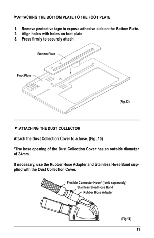 Page 1111
flexible Connector Hose* (*sold separately)Stainless Steel Hose band
Rubber Hose adapter
aTTaCHING THE bOTTOM Pla TE TO THE fOOT PlaTE
1.  Remove protective tape to expose adhesive side on the bottom Plate.
2.  align holes with holes on foot plate
3.  Press firmly to securely attach
(fig.14)
bottom Plate
foot Plate
  a TT aCHING THE DuST COllECTOR
attach the Dust Collection Cover to a hose. (fig. 10)
*The hose opening of the Dust Collection Cover has an outside diameter 
of 34mm. 
If necessary, use...